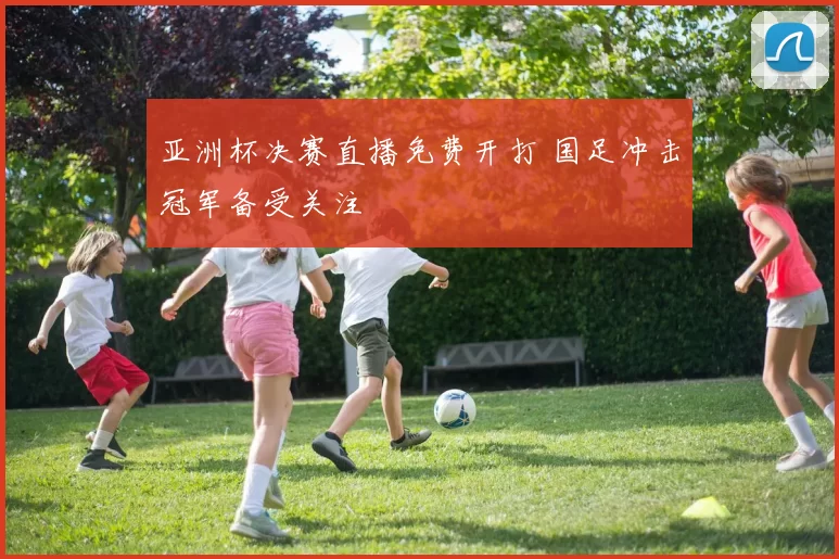 亚洲杯决赛直播免费开打 国足冲击冠军备受关注