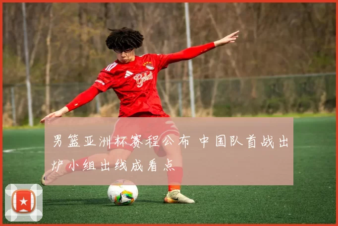 男篮亚洲杯赛程公布 中国队首战出炉小组出线成看点