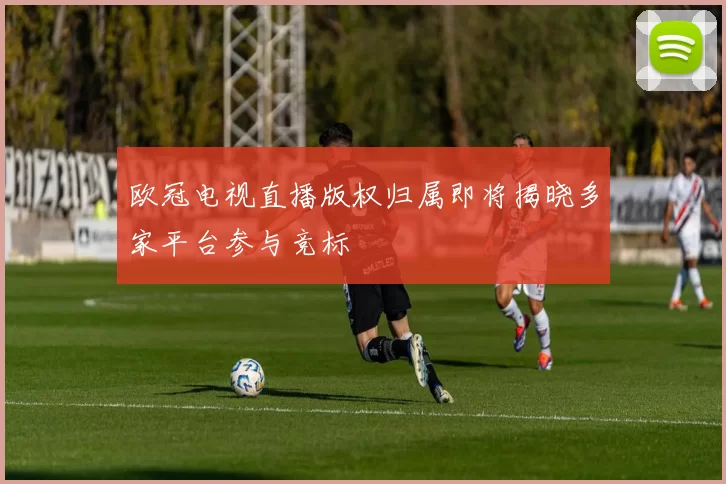 欧冠电视直播版权归属即将揭晓多家平台参与竞标