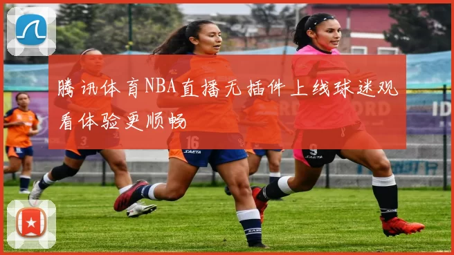 腾讯体育NBA直播无插件上线球迷观看体验更顺畅