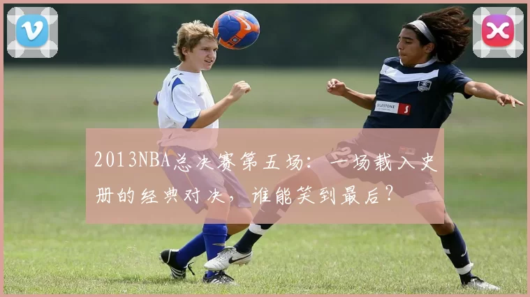 2013NBA总决赛第五场：一场载入史册的经典对决，谁能笑到最后？