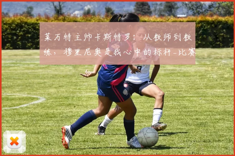 莱万特主帅卡斯特罗:从教师到教练,穆里尼奥是我心中的标杆_比赛_球员_理念