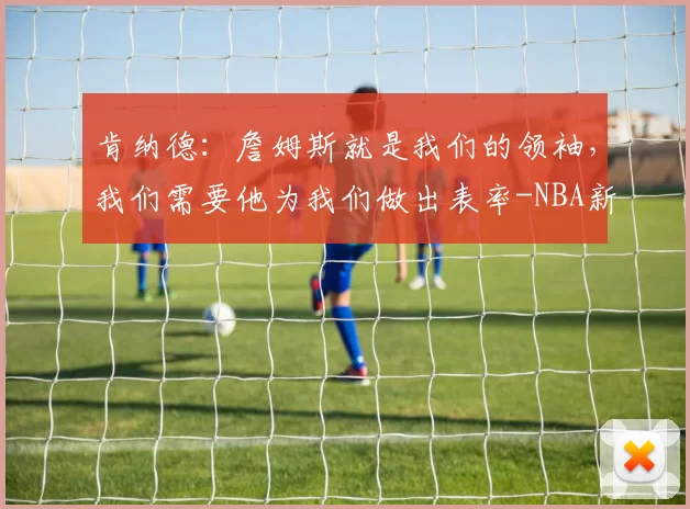 肯纳德:詹姆斯就是我们的领袖,我们需要他为我们做出表率-NBA新闻