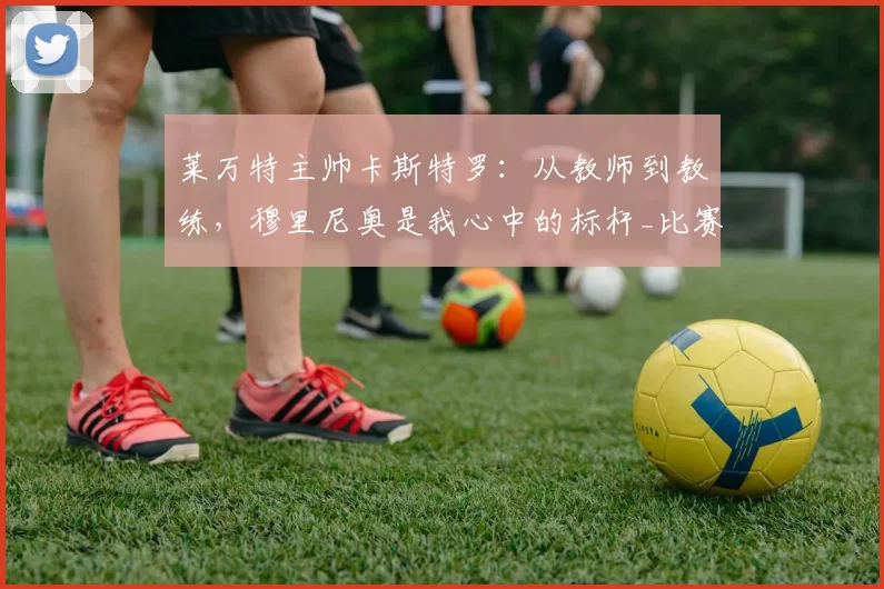 莱万特主帅卡斯特罗:从教师到教练,穆里尼奥是我心中的标杆_比赛_球员_理念