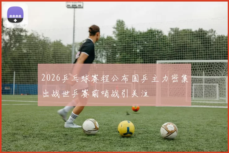 2026乒乓球赛程公布国乒主力密集出战世乒赛前哨战引关注