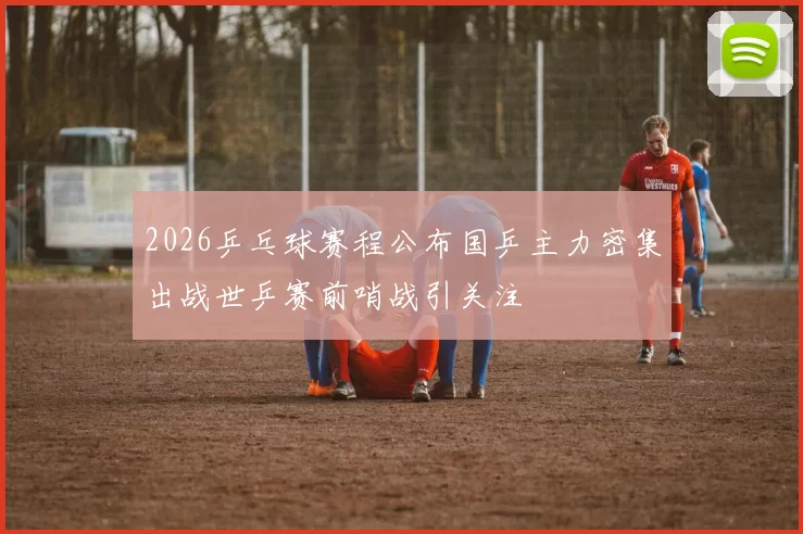 2026乒乓球赛程公布国乒主力密集出战世乒赛前哨战引关注