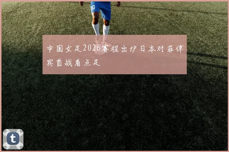 中国女足2026赛程出炉日本对菲律宾首战看点足
