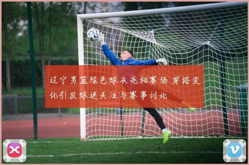 辽宁男篮绿色球衣亮相赛场 穿搭变化引发球迷关注与赛事讨论