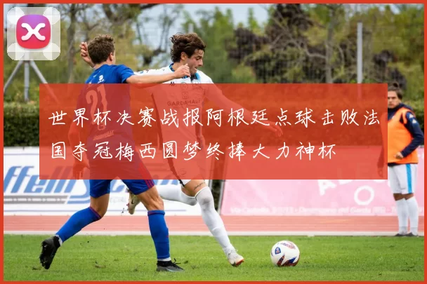 世界杯决赛战报阿根廷点球击败法国夺冠梅西圆梦终捧大力神杯
