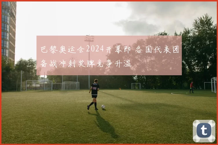 巴黎奥运会2024开幕即 各国代表团备战冲刺奖牌竞争升温