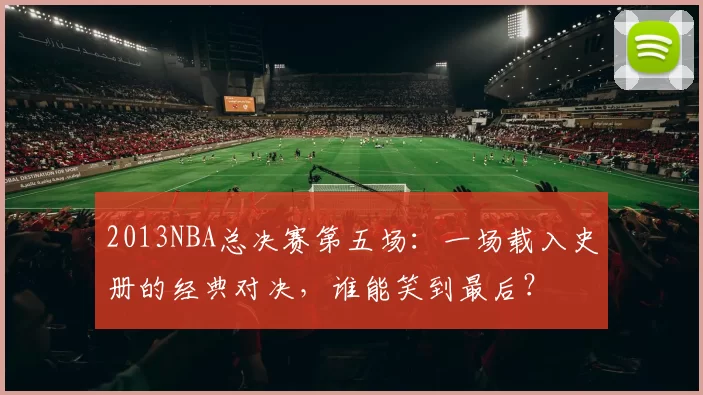 2013NBA总决赛第五场：一场载入史册的经典对决，谁能笑到最后？