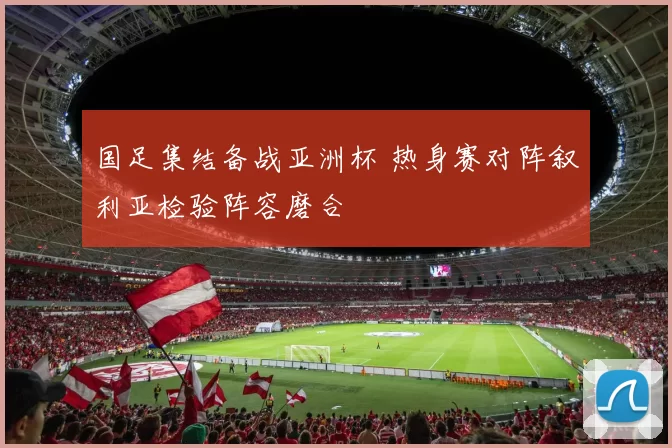 国足集结备战亚洲杯 热身赛对阵叙利亚检验阵容磨合