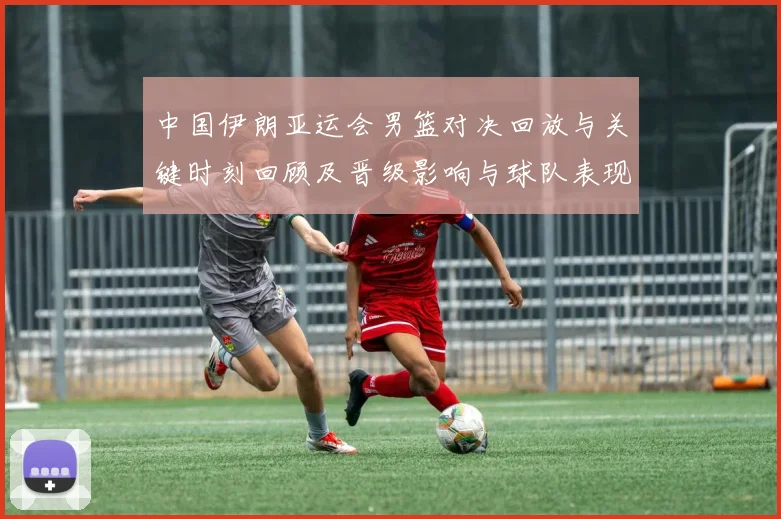 中国伊朗亚运会男篮对决回放与关键时刻回顾及晋级影响与球队表现分析